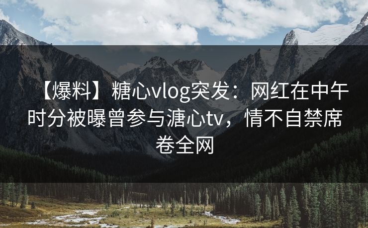 【爆料】糖心vlog突发：网红在中午时分被曝曾参与溏心tv，情不自禁席卷全网