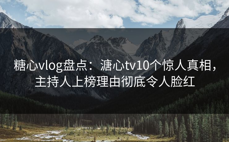 糖心vlog盘点：溏心tv10个惊人真相，主持人上榜理由彻底令人脸红
