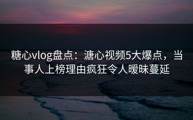 糖心vlog盘点：溏心视频5大爆点，当事人上榜理由疯狂令人暧昧蔓延