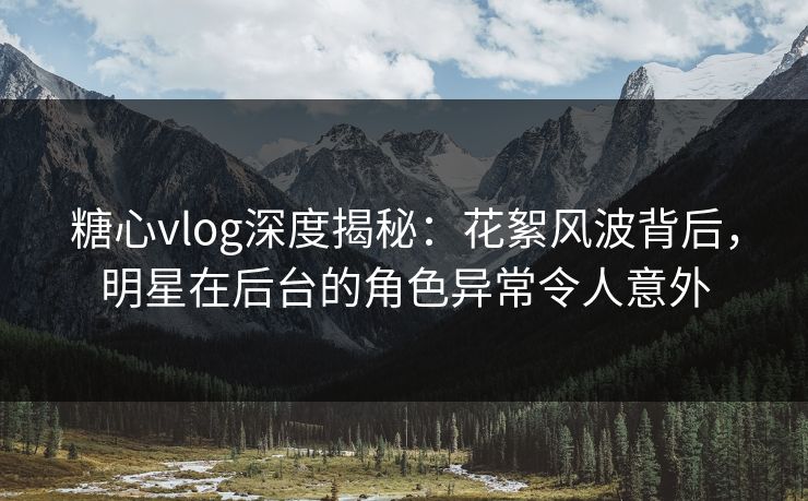 糖心vlog深度揭秘：花絮风波背后，明星在后台的角色异常令人意外
