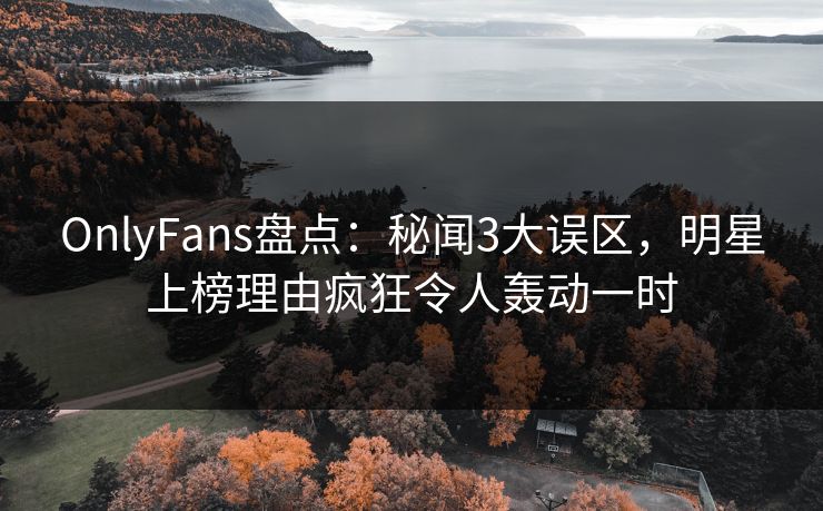 OnlyFans盘点：秘闻3大误区，明星上榜理由疯狂令人轰动一时