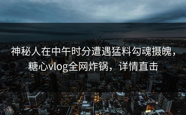 神秘人在中午时分遭遇猛料勾魂摄魄，糖心vlog全网炸锅，详情直击