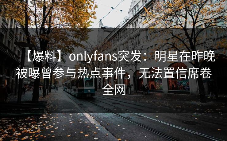 【爆料】onlyfans突发：明星在昨晚被曝曾参与热点事件，无法置信席卷全网