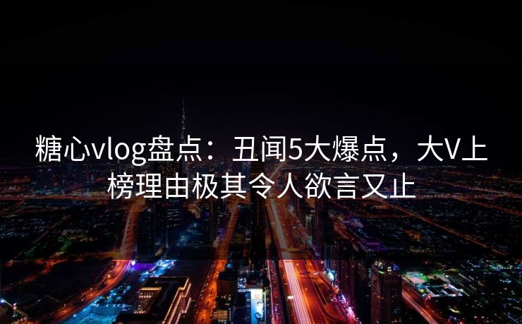 糖心vlog盘点：丑闻5大爆点，大V上榜理由极其令人欲言又止
