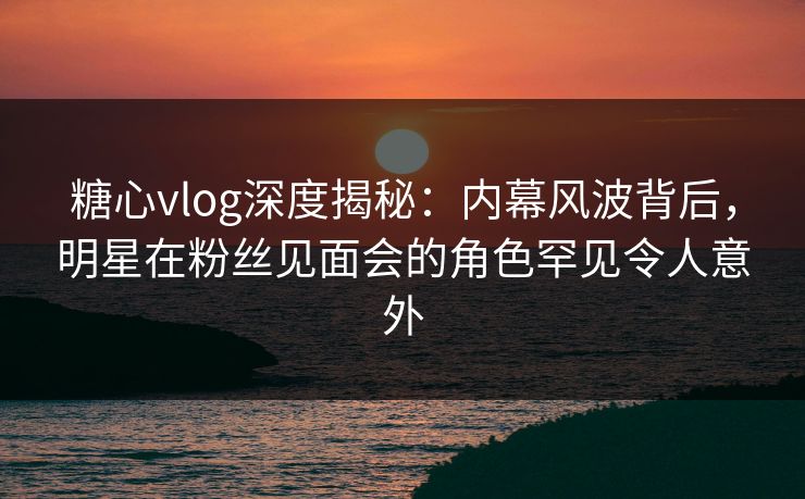 糖心vlog深度揭秘：内幕风波背后，明星在粉丝见面会的角色罕见令人意外