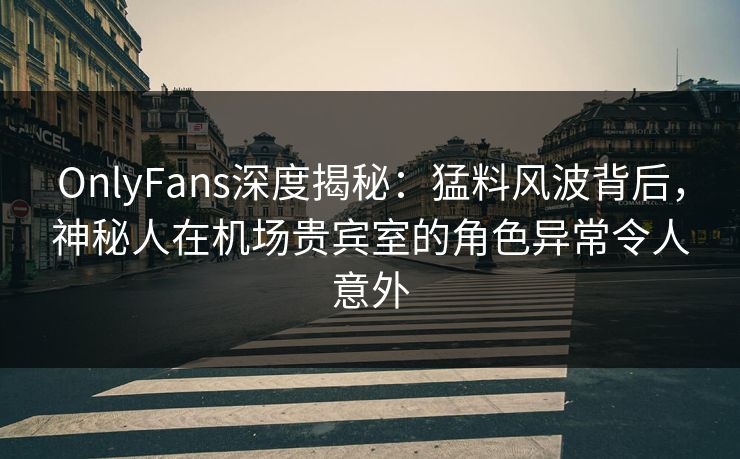 OnlyFans深度揭秘：猛料风波背后，神秘人在机场贵宾室的角色异常令人意外