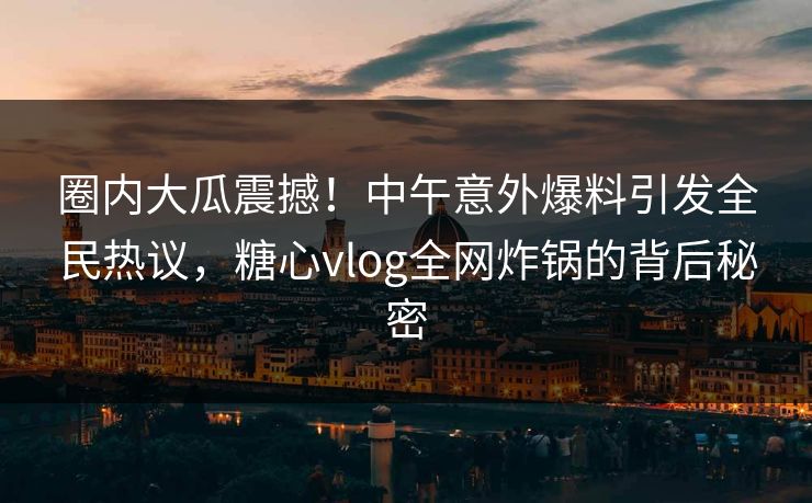 圈内大瓜震撼！中午意外爆料引发全民热议，糖心vlog全网炸锅的背后秘密
