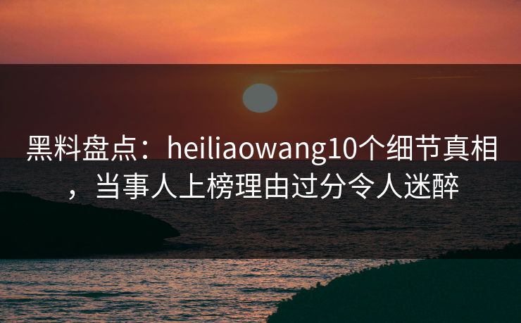 黑料盘点：heiliaowang10个细节真相，当事人上榜理由过分令人迷醉