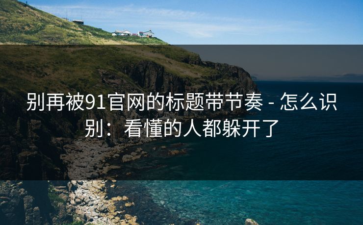别再被91官网的标题带节奏 - 怎么识别：看懂的人都躲开了