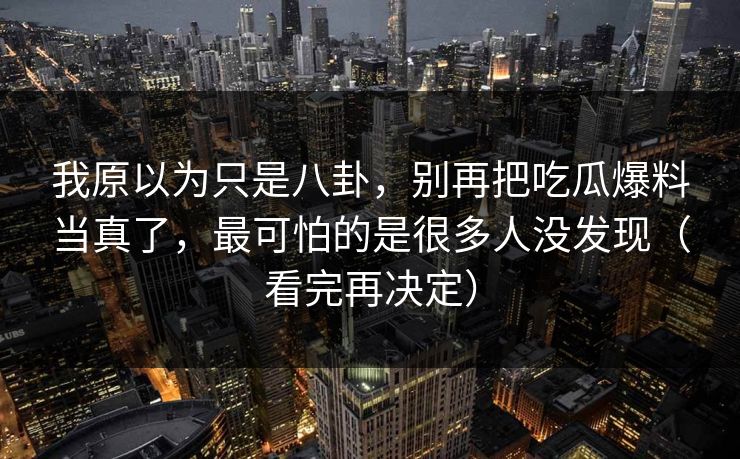 我原以为只是八卦，别再把吃瓜爆料当真了，最可怕的是很多人没发现（看完再决定）