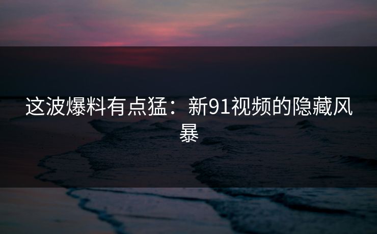 这波爆料有点猛：新91视频的隐藏风暴