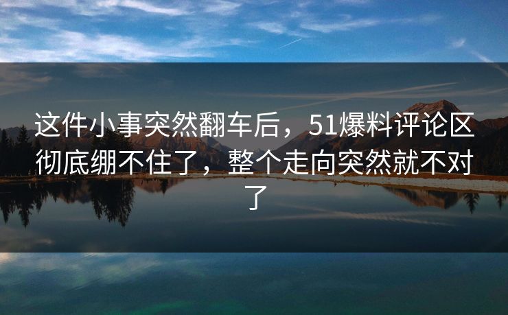 这件小事突然翻车后，51爆料评论区彻底绷不住了，整个走向突然就不对了