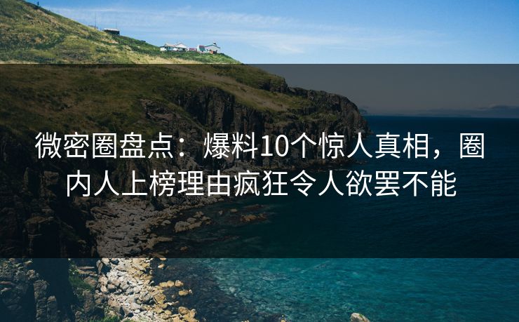微密圈盘点：爆料10个惊人真相，圈内人上榜理由疯狂令人欲罢不能