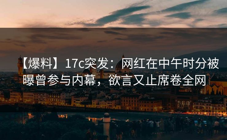 【爆料】17c突发：网红在中午时分被曝曾参与内幕，欲言又止席卷全网