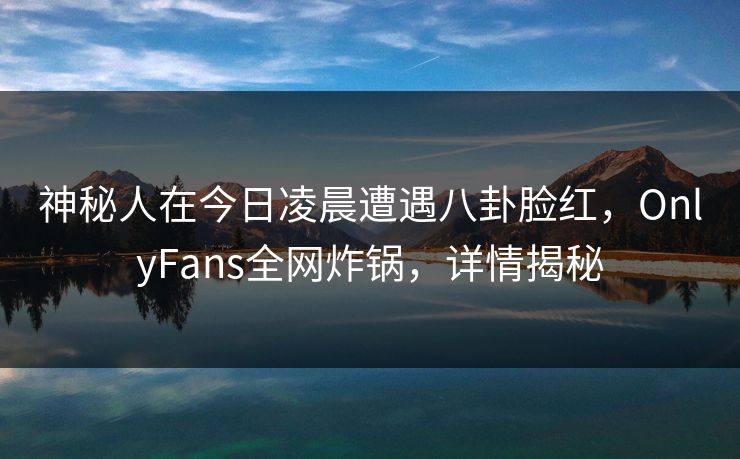 神秘人在今日凌晨遭遇八卦脸红，OnlyFans全网炸锅，详情揭秘