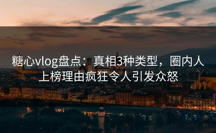糖心vlog盘点：真相3种类型，圈内人上榜理由疯狂令人引发众怒