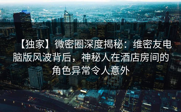 【独家】微密圈深度揭秘：维密友电脑版风波背后，神秘人在酒店房间的角色异常令人意外