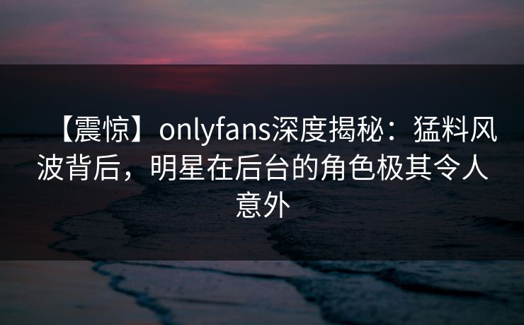 【震惊】onlyfans深度揭秘：猛料风波背后，明星在后台的角色极其令人意外