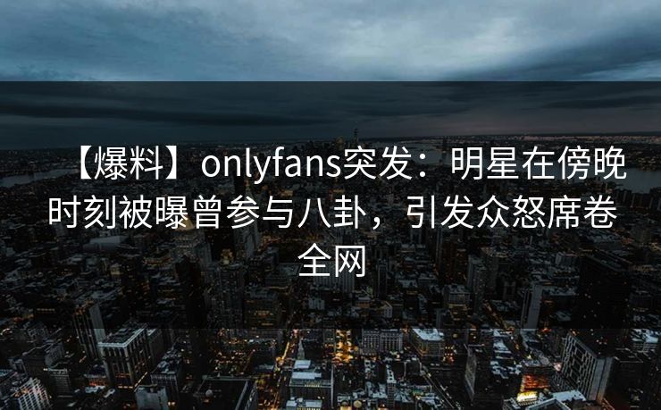 【爆料】onlyfans突发：明星在傍晚时刻被曝曾参与八卦，引发众怒席卷全网