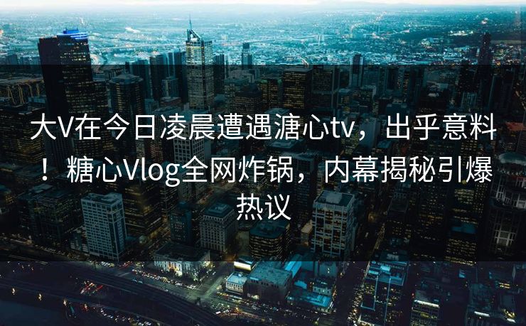 大V在今日凌晨遭遇溏心tv，出乎意料！糖心Vlog全网炸锅，内幕揭秘引爆热议