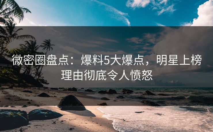 微密圈盘点：爆料5大爆点，明星上榜理由彻底令人愤怒