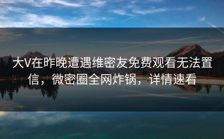 大V在昨晚遭遇维密友免费观看无法置信，微密圈全网炸锅，详情速看