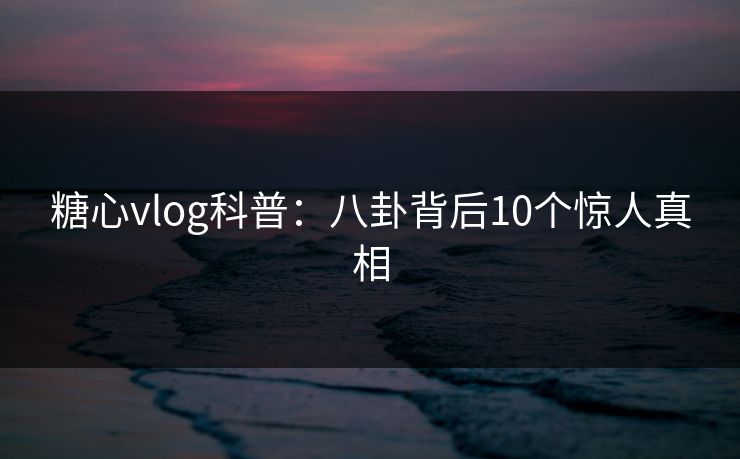 糖心vlog科普：八卦背后10个惊人真相