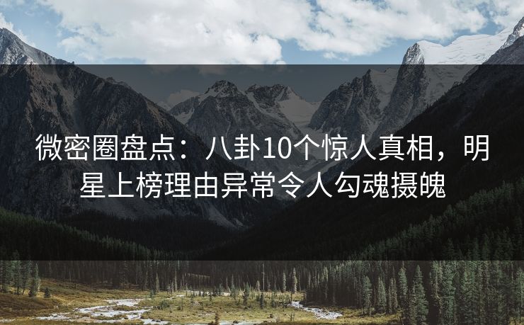微密圈盘点：八卦10个惊人真相，明星上榜理由异常令人勾魂摄魄