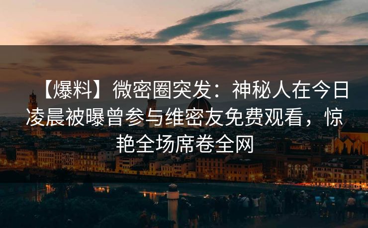 【爆料】微密圈突发：神秘人在今日凌晨被曝曾参与维密友免费观看，惊艳全场席卷全网
