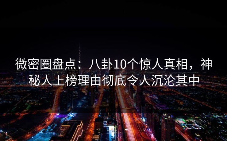 微密圈盘点：八卦10个惊人真相，神秘人上榜理由彻底令人沉沦其中