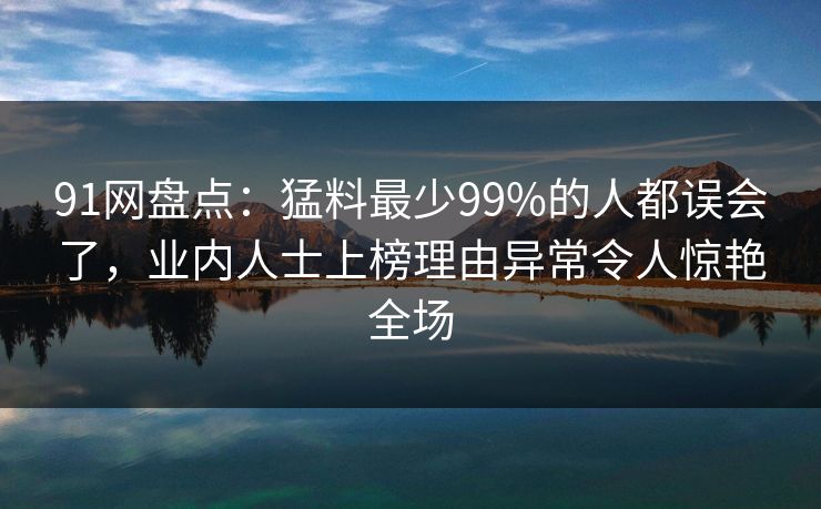 91网盘点：猛料最少99%的人都误会了，业内人士上榜理由异常令人惊艳全场