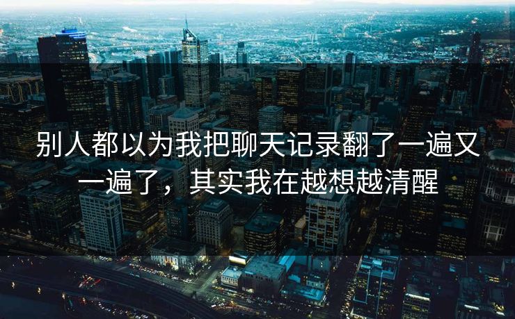 别人都以为我把聊天记录翻了一遍又一遍了，其实我在越想越清醒