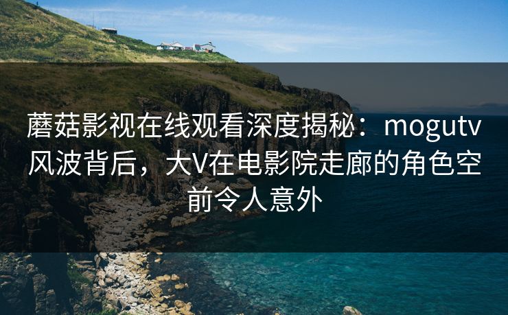 蘑菇影视在线观看深度揭秘：mogutv风波背后，大V在电影院走廊的角色空前令人意外