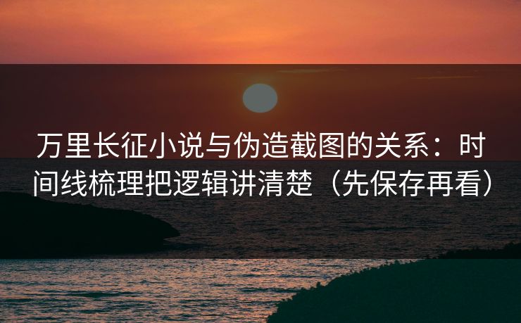 万里长征小说与伪造截图的关系：时间线梳理把逻辑讲清楚（先保存再看）