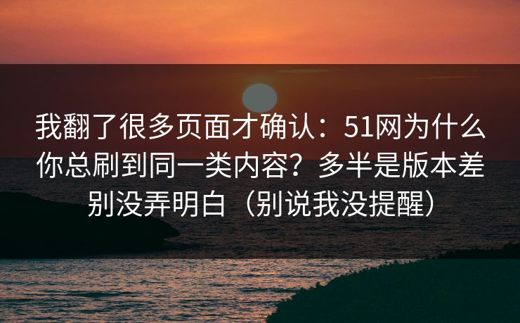 我翻了很多页面才确认：51网为什么你总刷到同一类内容？多半是版本差别没弄明白（别说我没提醒）