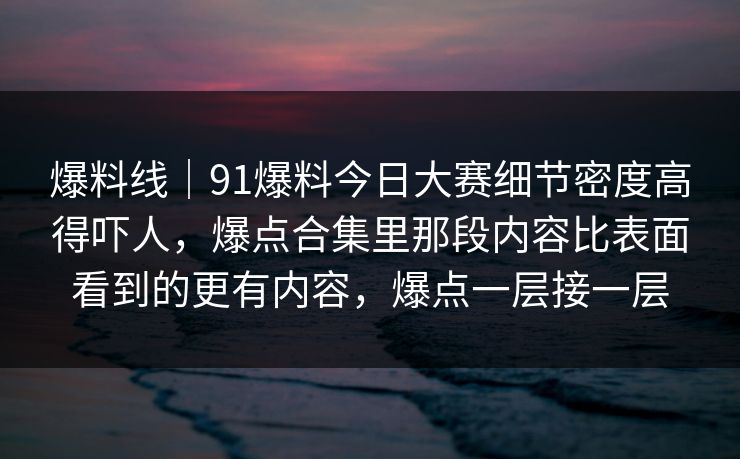 爆料线｜91爆料今日大赛细节密度高得吓人，爆点合集里那段内容比表面看到的更有内容，爆点一层接一层